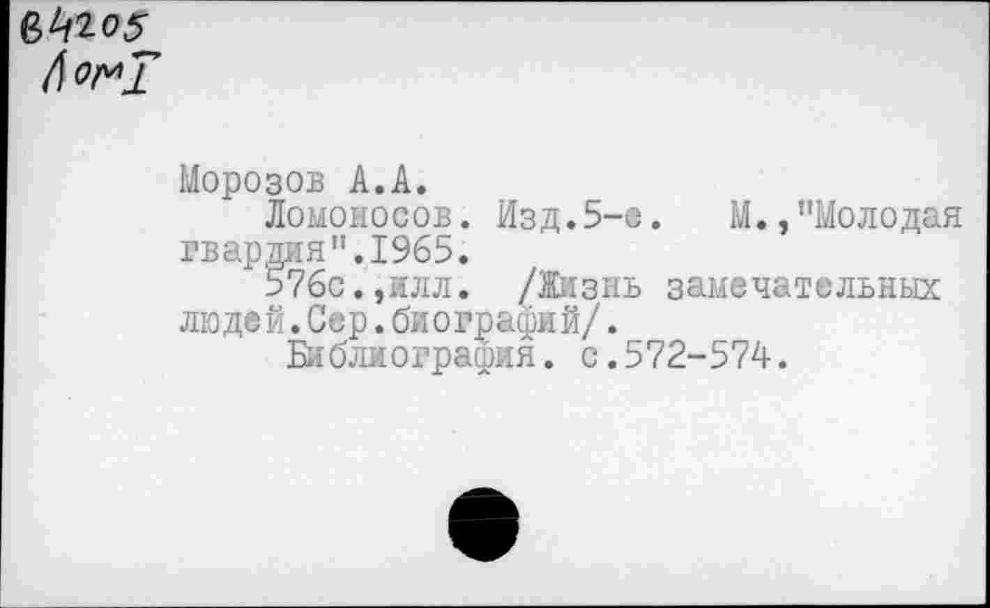 ﻿№5
Л о 1*1
Морозов А.А.
Ломоносов. Изд.5-е.	М.,"Молодая
гвардия".1965.
576с.,илл. /Жизнь замечательных людей.Сер.биографий/._
Библиография, с.572-574.